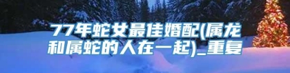 77年蛇女最佳婚配(属龙和属蛇的人在一起)_重复
