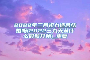 2022年三月初九适合结婚吗(2022三九天从什么时候开始)_重复