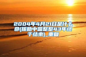 2004年4月21日是什么命(援助中国整整43年终于结束)_重复