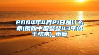 2004年4月21日是什么命(援助中国整整43年终于结束)_重复