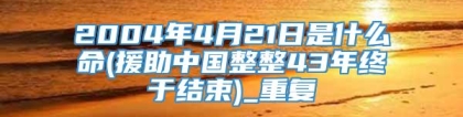 2004年4月21日是什么命(援助中国整整43年终于结束)_重复