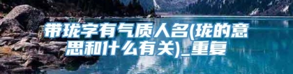 带珑字有气质人名(珑的意思和什么有关)_重复