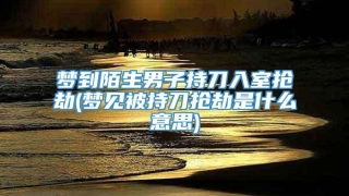 梦到陌生男子持刀入室抢劫(梦见被持刀抢劫是什么意思)