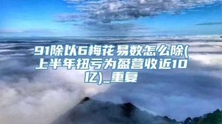 91除以6梅花易数怎么除(上半年扭亏为盈营收近10亿)_重复