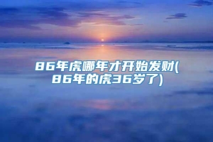 86年虎哪年才开始发财(86年的虎36岁了)