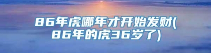 86年虎哪年才开始发财(86年的虎36岁了)
