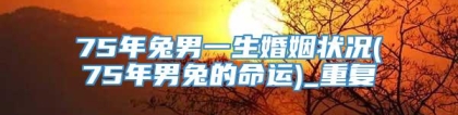 75年兔男一生婚姻状况(75年男兔的命运)_重复