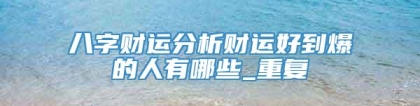 八字财运分析财运好到爆的人有哪些_重复