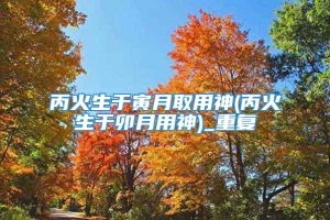 丙火生于寅月取用神(丙火生于卯月用神)_重复