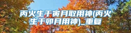 丙火生于寅月取用神(丙火生于卯月用神)_重复