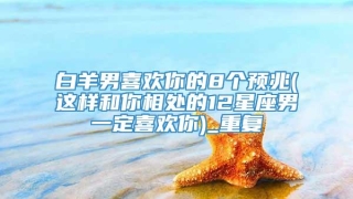 白羊男喜欢你的8个预兆(这样和你相处的12星座男一定喜欢你)_重复
