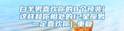 白羊男喜欢你的8个预兆(这样和你相处的12星座男一定喜欢你)_重复