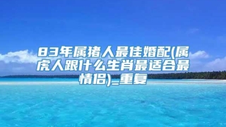 83年属猪人最佳婚配(属虎人跟什么生肖最适合最情侣)_重复