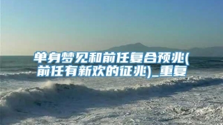 单身梦见和前任复合预兆(前任有新欢的征兆)_重复