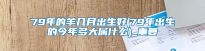 79年的羊几月出生好(79年出生的今年多大属什么)_重复