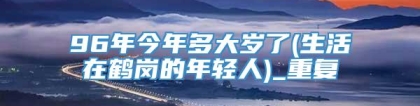 96年今年多大岁了(生活在鹤岗的年轻人)_重复