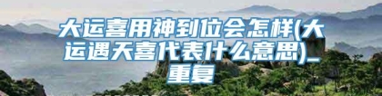 大运喜用神到位会怎样(大运遇天喜代表什么意思)_重复