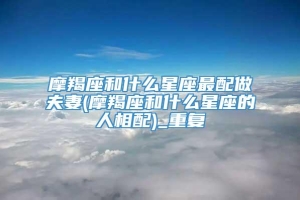 摩羯座和什么星座最配做夫妻(摩羯座和什么星座的人相配)_重复