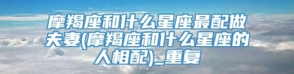摩羯座和什么星座最配做夫妻(摩羯座和什么星座的人相配)_重复