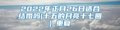 2022年正月26日适合结婚吗(十五的月亮十七圆)_重复