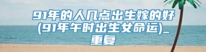 91年的人几点出生嫁的好(91年午时出生女命运)_重复