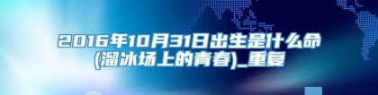 2016年10月31日出生是什么命(溜冰场上的青春)_重复