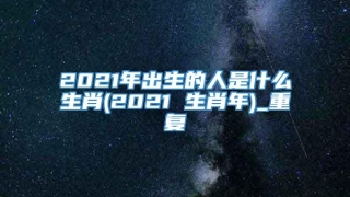 2021年出生的人是什么生肖(2021 生肖年)_重复