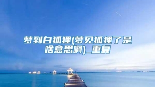 梦到白狐狸(梦见狐狸了是啥意思啊)_重复