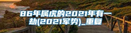 86年属虎的2021年有一劫(2021军势)_重复