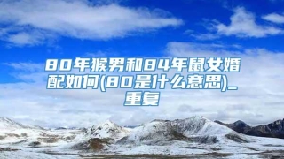 80年猴男和84年鼠女婚配如何(80是什么意思)_重复