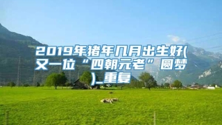 2019年猪年几月出生好(又一位“四朝元老”圆梦)_重复
