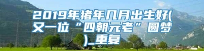 2019年猪年几月出生好(又一位“四朝元老”圆梦)_重复