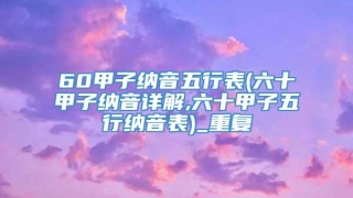 60甲子纳音五行表(六十甲子纳音详解,六十甲子五行纳音表)_重复