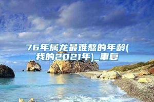 76年属龙最难熬的年龄(我的2021年)_重复