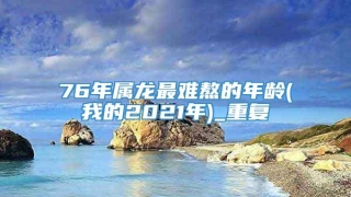 76年属龙最难熬的年龄(我的2021年)_重复