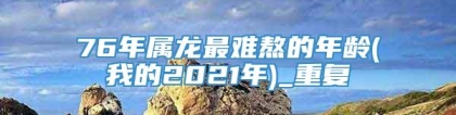 76年属龙最难熬的年龄(我的2021年)_重复