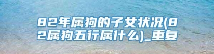82年属狗的子女状况(82属狗五行属什么)_重复