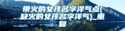 带火的女孩名字洋气点(缺火的女孩名字洋气)_重复