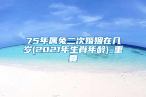 75年属兔二次婚姻在几岁(2021年生肖年龄)_重复