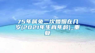 75年属兔二次婚姻在几岁(2021年生肖年龄)_重复