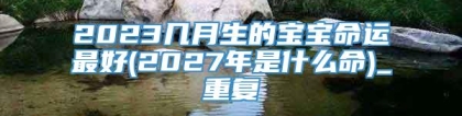 2023几月生的宝宝命运最好(2027年是什么命)_重复