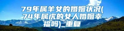 79年属羊女的婚姻状况(74年属虎的女人婚姻幸福吗)_重复