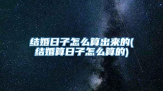 结婚日子怎么算出来的(结婚算日子怎么算的)