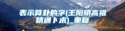 表示算卦的字(王阳明高祖精通卜术)_重复