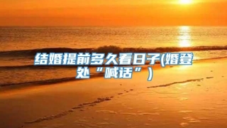 结婚提前多久看日子(婚登处“喊话”)