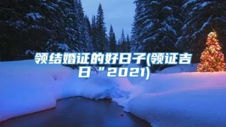 领结婚证的好日子(领证吉日“2021)