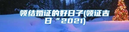 领结婚证的好日子(领证吉日“2021)