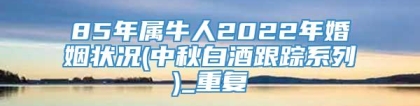 85年属牛人2022年婚姻状况(中秋白酒跟踪系列)_重复