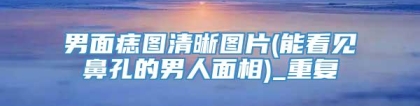 男面痣图清晰图片(能看见鼻孔的男人面相)_重复