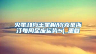 火星和海王星相刑(克里斯汀每周星座运势5)_重复